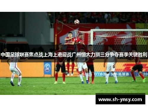 中国足球联赛焦点战上海上港迎战广州恒大力拼三分争夺赛季关键胜利